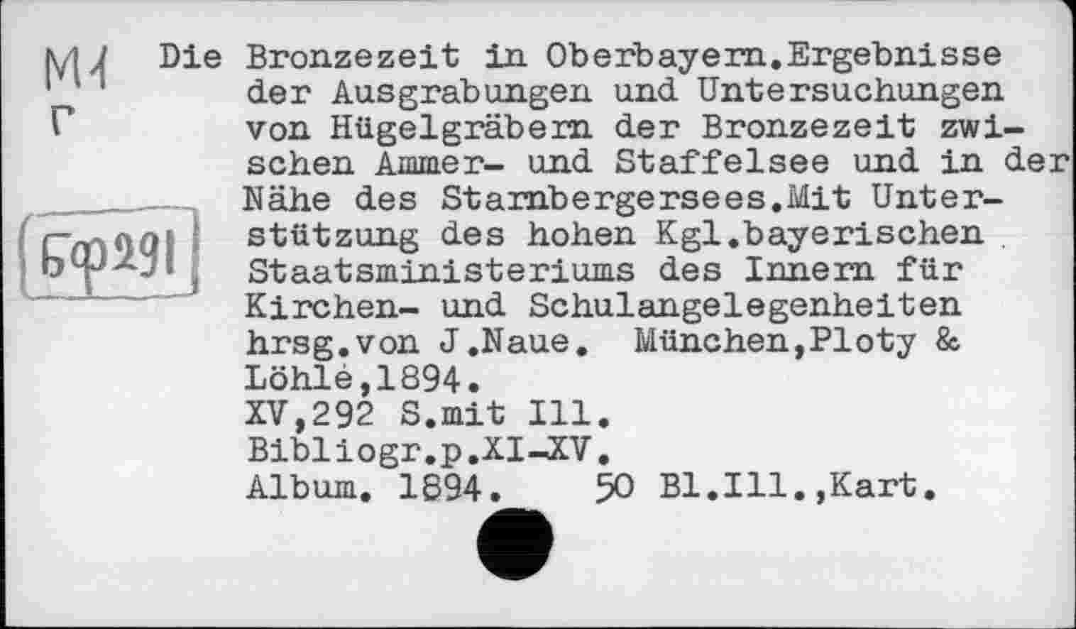 ﻿MJ Die Bronzezeit in Oberbayern.Ergebnisse
11 1 der Ausgrabungen und Untersuchungen
Г	von Hügelgräbern der Bronzezeit zwi-
schen Ammer- und Staffelsee und in der
______Nähe des	Starnbergersees.Mit Unter-
CmOQI Stützung	des hohen Kgl.baye rischen
, Staatsministeriums des Innern für
—	Kirchen-	und Schulangelegenheiten
hrsg.von J.Naue. München,Ploty & Lôhlé,1894.
XV,292 S.mit Ill. Bibliogr.p.XI—XV.
Album. 1894.	50 Bl.Ill.,Kart.